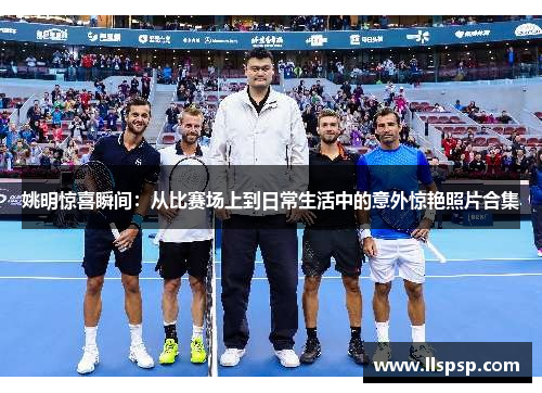 姚明惊喜瞬间：从比赛场上到日常生活中的意外惊艳照片合集