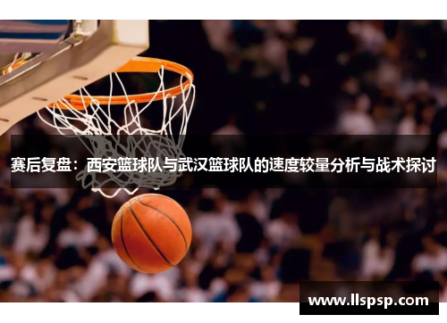 赛后复盘：西安篮球队与武汉篮球队的速度较量分析与战术探讨