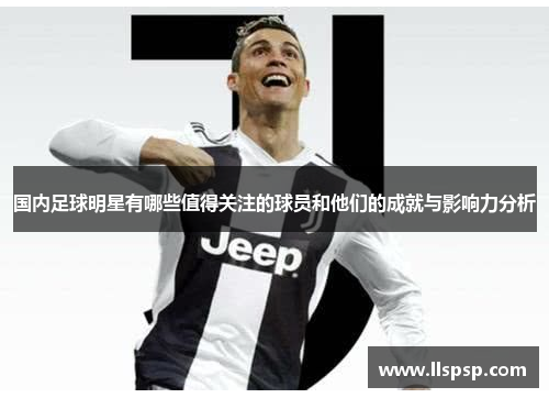 国内足球明星有哪些值得关注的球员和他们的成就与影响力分析