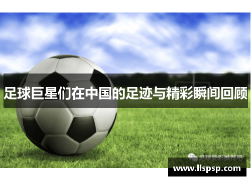 足球巨星们在中国的足迹与精彩瞬间回顾