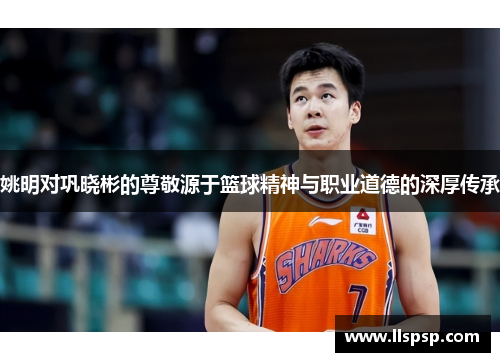 姚明对巩晓彬的尊敬源于篮球精神与职业道德的深厚传承