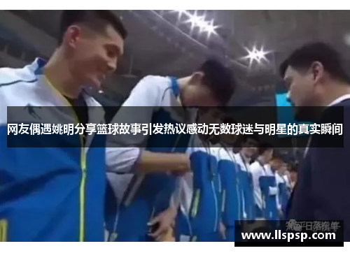 网友偶遇姚明分享篮球故事引发热议感动无数球迷与明星的真实瞬间
