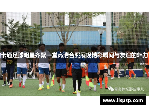卡通足球明星齐聚一堂高清合照展现精彩瞬间与友谊的魅力