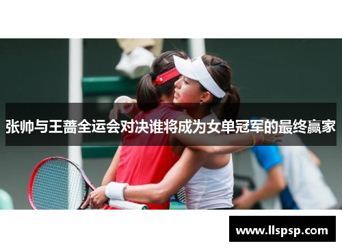 张帅与王蔷全运会对决谁将成为女单冠军的最终赢家